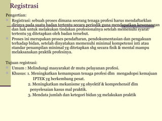 Registrasi
Pengertian:
 Registrasi: sebuah proses dimana seorang tenaga profesi harus mendaftarklan
dirinya pada suatu badan tertentu secara periodik guna mendapatkan kewenangan
dan hak untuk melakukan tindakan profesionalnya setelah memenuhi syarat 2
tertentu yg ditetapkan oleh badan tersebut.
 Proses ini merupakan proses pendaftaran, pendokumentasian dan pengakuan
terhadap bidan, setelah dinyatakan memenuhi minimal kompetensi inti atau
standar penampilan minimal yg ditetapkan shg secara fisik & mental mampu
melaksanakan praktik profesinya.
Tujuan registrasi:
 Umum : Melindungi masyarakat dr mutu pelayanan profesi.
 Khusus: 1. Meningkatkan kemampuan tenaga profesi dlm mengadopsi kemajuan
IPTEK yg berkembang pesat.
2. Meningkatkan mekanisme yg obyektif & komprehensif dlm
penyelesaian kasus mal praktik.
3. Mendata jumlah dan ketegori bidan yg melakukan praktik

 