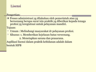 Lisensi
Pengertian:
 Proses administrasi yg dilakukan oleh pemerintah atau yg
berwenang berupa surat izin praktik yg diberikan kepada tenaga
profesi yg teregistrasi untuk pelayanan mandiri.
Tujuan:
 Umum : Melindungi masyarakat dr pelayanan profesi.
 Khusus: 1. Memberikan kejelasan batas wewenang.
2. Menetapkan sarana dan prasarana.
Asplikasi lisensi dalam praktik kebidanan adalah dalam
bentuk SIPB

 
