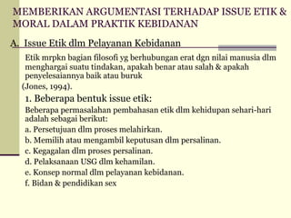 MEMBERIKAN ARGUMENTASI TERHADAP ISSUE ETIK &
MORAL DALAM PRAKTIK KEBIDANAN
A. Issue Etik dlm Pelayanan Kebidanan
Etik mrpkn bagian filosofi yg berhubungan erat dgn nilai manusia dlm
menghargai suatu tindakan, apakah benar atau salah & apakah
penyelesaiannya baik atau buruk
(Jones, 1994).

1. Beberapa bentuk issue etik:
Beberapa permasalahan pembahasan etik dlm kehidupan sehari-hari
adalah sebagai berikut:
a. Persetujuan dlm proses melahirkan.
b. Memilih atau mengambil keputusan dlm persalinan.
c. Kegagalan dlm proses persalinan.
d. Pelaksanaan USG dlm kehamilan.
e. Konsep normal dlm pelayanan kebidanan.
f. Bidan & pendidikan sex

 
