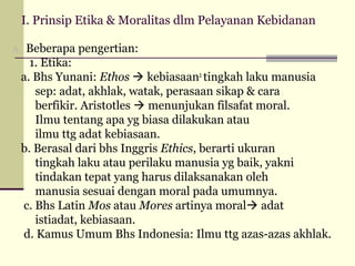 I. Prinsip Etika & Moralitas dlm Pelayanan Kebidanan
A.

Beberapa pengertian:
1. Etika:
a. Bhs Yunani: Ethos  kebiasaan2 tingkah laku manusia
sep: adat, akhlak, watak, perasaan sikap & cara
berfikir. Aristotles  menunjukan filsafat moral.
Ilmu tentang apa yg biasa dilakukan atau
ilmu ttg adat kebiasaan.
b. Berasal dari bhs Inggris Ethics, berarti ukuran
tingkah laku atau perilaku manusia yg baik, yakni
tindakan tepat yang harus dilaksanakan oleh
manusia sesuai dengan moral pada umumnya.
c. Bhs Latin Mos atau Mores artinya moral adat
istiadat, kebiasaan.
d. Kamus Umum Bhs Indonesia: Ilmu ttg azas-azas akhlak.

 