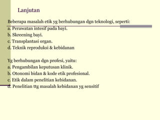 Lanjutan
Beberapa masalah etik yg berhubungan dgn teknologi, seperti:
a. Perawatan intesif pada bayi.
b. Skreening bayi.
c. Transplantasi organ.
d. Teknik reproduksi & kebidanan
Yg berhubungan dgn profesi, yaitu:
a. Pengambilan keputusan klinik.
b. Otonomi bidan & kode etik profesional.
c. Etik dalam penelitian kebidanan.
d. Penelitian ttg masalah kebidanan yg sensitif

 