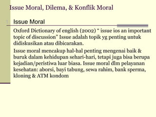 Issue Moral, Dilema, & Konflik Moral
1. Issue Moral
Oxford Dictionary of english (2002) “ issue ios an important
topic of discussion” Issue adalah topik yg penting untuk
didiskusikan atau dibicarakan.
Issue moral mencakup hal-hal penting mengenai baik &
buruk dalam kehidupan sehari-hari, tetapi juga bisa berupa
kejadian/peristiwa luar biasa. Issue moral dlm pelayanan
kesehatan: aborsi, bayi tabung, sewa rahim, bank sperma,
kloning & ATM kondom

 
