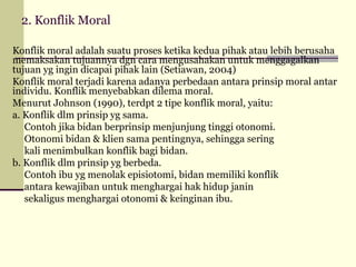 2. Konflik Moral
Konflik moral adalah suatu proses ketika kedua pihak atau lebih berusaha
memaksakan tujuannya dgn cara mengusahakan untuk menggagalkan
tujuan yg ingin dicapai pihak lain (Setiawan, 2004)
Konflik moral terjadi karena adanya perbedaan antara prinsip moral antar
individu. Konflik menyebabkan dilema moral.
Menurut Johnson (1990), terdpt 2 tipe konflik moral, yaitu:
a. Konflik dlm prinsip yg sama.
Contoh jika bidan berprinsip menjunjung tinggi otonomi.
Otonomi bidan & klien sama pentingnya, sehingga sering
kali menimbulkan konflik bagi bidan.
b. Konflik dlm prinsip yg berbeda.
Contoh ibu yg menolak episiotomi, bidan memiliki konflik
antara kewajiban untuk menghargai hak hidup janin
sekaligus menghargai otonomi & keinginan ibu.

 