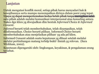 Lanjutan
Untuk mengatasi konflik moral, setiap pihak harus menyadari hak &
kewajibannya serta mampu menempatkan dirinya dalam porsi yang tepat.
Upaya yg dapat mempertemukan kedua belah pihak tanpa merugikan salah
satu pihak adalah melalui komunikasi interpersonal atau konseling antara
Nakes dgn klien yg diwujudkan dlm bentuk Informed Choice & Informed
Consent.
Infomed berarti telah memberitahukan, telah disampaikan, telah
diinformasikan. Choice berarti pilihan. Informed Choice berarti
memberitahukan atau menjelaskan pilihan2 yg ada pd klien.
Informed Consent adalah suatu keputusan yg dibuat setelah melalui
melalui pertimbangan matang terhdp bukti2 ilmiah yg relevan. (Sara
Wickham, 2002).
Keputusan dipengaruhi oleh: lingkungan, keyakinan, & pengalaman orang
tersebut.

 