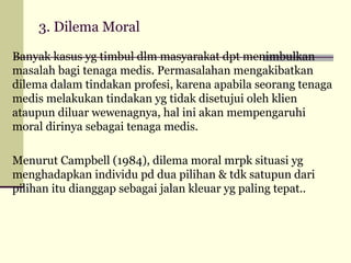 3. Dilema Moral
Banyak kasus yg timbul dlm masyarakat dpt menimbulkan
masalah bagi tenaga medis. Permasalahan mengakibatkan
dilema dalam tindakan profesi, karena apabila seorang tenaga
medis melakukan tindakan yg tidak disetujui oleh klien
ataupun diluar wewenagnya, hal ini akan mempengaruhi
moral dirinya sebagai tenaga medis.
Menurut Campbell (1984), dilema moral mrpk situasi yg
menghadapkan individu pd dua pilihan & tdk satupun dari
pilihan itu dianggap sebagai jalan kleuar yg paling tepat..

 