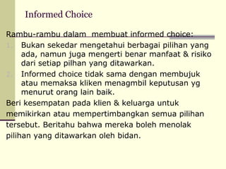Informed Choice
Rambu-rambu dalam membuat informed choice:
1. Bukan sekedar mengetahui berbagai pilihan yang
ada, namun juga mengerti benar manfaat & risiko
dari setiap pilhan yang ditawarkan.
2. Informed choice tidak sama dengan membujuk
atau memaksa kliken menagmbil keputusan yg
menurut orang lain baik.
Beri kesempatan pada klien & keluarga untuk
memikirkan atau mempertimbangkan semua pilihan
tersebut. Beritahu bahwa mereka boleh menolak
pilihan yang ditawarkan oleh bidan.

 