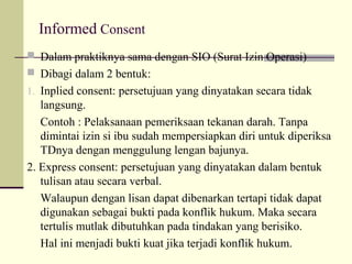 Informed Consent
 Dalam praktiknya sama dengan SIO (Surat Izin Operasi)
 Dibagi dalam 2 bentuk:
1. Inplied consent: persetujuan yang dinyatakan secara tidak

langsung.
Contoh : Pelaksanaan pemeriksaan tekanan darah. Tanpa
dimintai izin si ibu sudah mempersiapkan diri untuk diperiksa
TDnya dengan menggulung lengan bajunya.
2. Express consent: persetujuan yang dinyatakan dalam bentuk
tulisan atau secara verbal.
Walaupun dengan lisan dapat dibenarkan tertapi tidak dapat
digunakan sebagai bukti pada konflik hukum. Maka secara
tertulis mutlak dibutuhkan pada tindakan yang berisiko.
Hal ini menjadi bukti kuat jika terjadi konflik hukum.

 