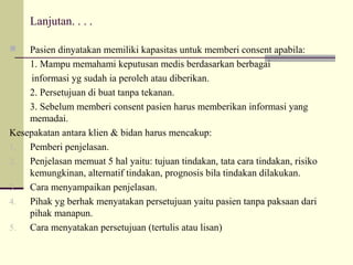 Lanjutan. . . .
Pasien dinyatakan memiliki kapasitas untuk memberi consent apabila:
1. Mampu memahami keputusan medis berdasarkan berbagai
informasi yg sudah ia peroleh atau diberikan.
2. Persetujuan di buat tanpa tekanan.
3. Sebelum memberi consent pasien harus memberikan informasi yang
memadai.
Kesepakatan antara klien & bidan harus mencakup:
1.
Pemberi penjelasan.
2.
Penjelasan memuat 5 hal yaitu: tujuan tindakan, tata cara tindakan, risiko
kemungkinan, alternatif tindakan, prognosis bila tindakan dilakukan.
3.
Cara menyampaikan penjelasan.
4.
Pihak yg berhak menyatakan persetujuan yaitu pasien tanpa paksaan dari
pihak manapun.
5.
Cara menyatakan persetujuan (tertulis atau lisan)


 
