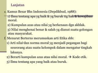 Lanjutan
e. Kamus Besar Bhs Indonesia (Depdikbud, 1988):

1) Ilmu tentang apa yg baik & yg buruk ttg hak & kewajiban
moral.
2) Kumpulan azas atau nilai yg berkenaan dgn akhlak.
3) Nilai menghenai benar & salah yg dianut suatu golongan
atau masyarakat.
f. Menurut Berterns merumuskan arti Etika sbb:
1) Arti nilai2 dan norma moral yg menjadi pegangan bagi
seseorang atau suatu kelompok dalam mengatur tingkah
lakunya.
2) Berarti kumpulan azas atau nilai moral.  Kode etik.
3) Ilmu tentang apa yang baik atau buruk.

 
