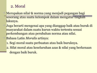 2. Moral
 Merupakan nilai2 & norma yang menjadi pegangan bagi

sesorang atau suatu kelompok dalam mengatur tingkah
lakunya.
 Juga berarti mengenai apa yang dianggap baik atau buruk di
masyarakat dalam suatu kurun waktu tertentu sesuai
perkembangan atau perubahan norma atau nilai.
 Bahasa Latin Moralis artinya:
1. Segi moral suatu perbuatan atau baik buruknya.
2. Sifat moral atau keseluruhan azas & nilai yang berkenaan
dengan baik buruk.

 