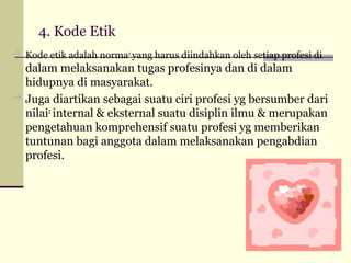 4. Kode Etik
 Kode etik adalah norma2 yang harus diindahkan oleh setiap profesi di

dalam melaksanakan tugas profesinya dan di dalam
hidupnya di masyarakat.
 Juga diartikan sebagai suatu ciri profesi yg bersumber dari
nilai2 internal & eksternal suatu disiplin ilmu & merupakan
pengetahuan komprehensif suatu profesi yg memberikan
tuntunan bagi anggota dalam melaksanakan pengabdian
profesi.

 