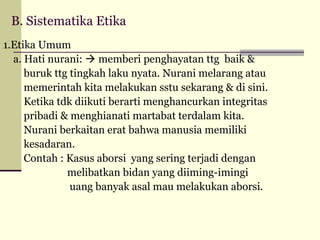 B. Sistematika Etika
1.Etika Umum
a. Hati nurani:  memberi penghayatan ttg baik &
buruk ttg tingkah laku nyata. Nurani melarang atau
memerintah kita melakukan sstu sekarang & di sini.
Ketika tdk diikuti berarti menghancurkan integritas
pribadi & menghianati martabat terdalam kita.
Nurani berkaitan erat bahwa manusia memiliki
kesadaran.
Contah : Kasus aborsi yang sering terjadi dengan
melibatkan bidan yang diiming-imingi
uang banyak asal mau melakukan aborsi.

 
