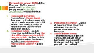 • Kompas Edisi Januari 2000 dalam
Karmana 2009 memuat
prakiraan
penggunaan
sebagai berikut:
1. Pada aspek pertanian
(agriculteure), Panen tinggi :
Tanaman hasil rekayasa genetik
dapat membantu memperbaiki
jumlah dan kualitas panen di
lahan marjinal seperti tanah
asam dan tandus.
2. Perbaikan nutrisi : Produk
tanaman, kedelai misalnya, bisa
dimodifikasi mengandung lebih
banyak protein, zat besi, untuk
mengatasi anemia. Baru-baru
ini, ilmuwan Eropa berhasil
memasukkan vitamin A pada
padi.
3. Perbaikan kesehatan : Vaksin
di dalam produk tanaman
akan mempermudah
pencapaian sasaran dan
cakupan.
4. Sedikit bahan kimia :
Tanaman rekayasa genetik
yang sudah dibuat tahan
hama dan gulma misalnya,
tidak memerlukan lagi
pestisida dan herbisida.
 