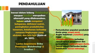 PENDAHULUAN
 Pertumbuhan populasi penduduk
dunia yang sangat pesat
 Angka kelahiran (natalitas) yang
tinggi
 Konsekuensi besar terhadap
upaya-upaya pengadaan dan
peningkatan suplai pangan dunia.
 Setiap negara berlomba-lomba
melakukan inovasi teknologi.
Inovasi dalam bidang
maupun merupakan
alternatif yang dilaksanakan.
tujuan untuk mengatasi
kelaparan, defisiensi nutrisi,
peningkatan produktivitas
tanaman, ketahanan terhadap
cemaran lingkungan yang
ekstrem, dan lain-lain (Amin et
al., 2011).
Lantas bagaimana
Penerapan &
?
 