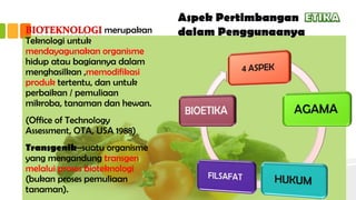 Aspek Pertimbangan
dalam Penggunaanyamerupakan
Teknologi untuk
mendayagunakan organisme
hidup atau bagiannya dalam
menghasilkan ,memodifikasi
produk tertentu, dan untuk
perbaikan / pemuliaan
mikroba, tanaman dan hewan.
(Office of Technology
Assessment, OTA, USA 1988)
Transgenik–suatu organisme
yang mengandung transgen
melalui proses bioteknologi
(bukan proses pemuliaan
tanaman).
 