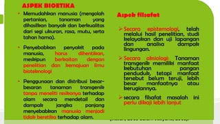 ASPEK AGAMA
• MUI belum mengeluarkan fatwa
penggunaan tanaman transgenik,
prinsip kehati-hatian selalu
diutamakan. Status GMO akan
halal sepanjang sumber gen dan
seluruh proses rekayasanya halal
(Republika, 2004 dalam Karmana
2009).
• agama Hindu, tanaman
transgenik dapat menyebabkan
terputusnya rantai ekosistem
karena sifatnya yang “Tri Hita
Karana“ dan Ahimsa.
• Agama Yahudi yang
mensyaratkan pemeluknya untuk
mengkonsumsi makanan yang
kosher (Kosher law) (Karmana,
2009).
Aspek Hukum
 Mengoptimalkan dan pengawasan
pemantauan terhadap penggunaan
tanaman transgenik, maka dibuat
keputusan bersama Menteri Pertanian,
Menteri Kehutanan dan Perkebunan,
Menteri Kesehatan dan Menteri Negara
Pangan dan Hortikultura tentang
Keamanan Hayati dan Keamanan Pangan
Produk Pertanian Hasil Rekayasa Genetika
Tanaman No.998.I/Kpts/OT.210/9/99;
790.a/Kptrs-
IX/1999;1145A/MENKES/SKB/IX/1999;01
5A/NmenegPHOR/09/1999
 SK Menteri Pertanian No.
107/Kpts/KB/430/2/2001, Pemerintah
melegalkan penanaman kapas transgenik
jenis Bt DP 5690B sebagai Varietas Unggul,
dan ditanam di tujuh kabupaten di Sulsel
(Intisari, 2003 dalam Susiyanti, 2003).
ASPEK BIOETIKA
• Memudahkan manusia (mengolah
pertanian, tanaman yang
dihasilkan banyak dan berkualitas
dari segi ukuran, rasa, mutu, serta
tahan hama).
• Penyebabkan penyakit pada
manusia, harus dihentikan,
meskipun berkaitan dengan
penelitian dan kemajuan ilmu
bioteknologi
• Penggunaan dan distribusi besar-
besaran tanaman transgenik
tanpa meneliti resikonya terhadap
alam secara mendetail dan
dampak jangka panjang
menyebabkan manusia menjadi
tidak beretika terhadap alam.
Aspek filsafat
Secara epistemologi, telah
melalui hasil penelitian, studi
kelayakan dan uji lapangan
dan analisa dampak
lingungan.
Secara aksiologi: Tanaman
transgenik memiliki manfaat
kebutuhan pangan
penduduk, tetapi manfaat
tersebut belum teruji, lebih
besar manfaatnya atau
kerugiannya.
secara filsafat masalah ini
perlu dikaji lebih lanjut
 