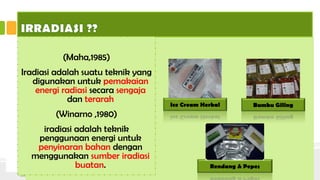 Jenis iradiasi pangan yaitu Radiasi
elektromagnetik yaitu radiasi yang
menghasilkan foton berenergi tinggi
sehingga sanggup menyebabkan
terjadinya ionisasi dan eksitasi pada
materi yang dilaluinya. Jenis iradiasi
ini dinamakan radiasi
pengion,contoh :
• Radiasi partikel alfa,
• Radiasi partikel beta,
• Gelombang
• elektromagnetik gamma.
SEKILAS TENTANG IRRADIASI
(Maha,1985)
Iradiasi adalah suatu teknik yang
digunakan untuk pemakaian
energi radiasi secara sengaja
dan terarah
(Winarno ,1980)
iradiasi adalah teknik
penggunaan energi untuk
penyinaran bahan dengan
menggunakan sumber iradiasi
buatan.
Ice Cream Herbal
Rendang & Pepes
Bumbu Giling
 
