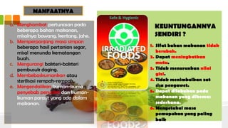 MANFAATNYA
a. Menghambat pertunasan pada
beberapa bahan makanan,
misalnya bawang, kentang, jahe.
b. Memperpanjang masa simpan
beberapa hasil pertanian segar,
misal menunda kematangan
buah.
c. Mengurangi bakteri-bakteri
pembusuk daging.
d. Membebaskumankan atau
sterilisasi rempah-rempah.
e. Mengendalikan kuman-kuman
penyebab penyakit dan kuman-
kuman parasit yang ada dalam
makanan.
KEUNTUNGANNYA
SENDIRI ?
1. Sifat bahan makanan tidak
berubah.
2. Dapat meningkatkan
mutu.
3. Tidak menurunkan nilai
gizi.
4. Tidak menimbulkan zat
sisa pengawet.
5. Dapat dilakukan pada
makanan yang dikemas
sederhana.
6. Mengetahui masa
pemupukan yang paling
baik
 