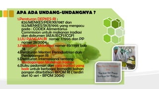 APA ADA UNDANG-UNDANGNYA ?
1.Peraturan DEPKES-RI :
826/MENKES/PER/XII/1987 dan
152/MENKES/SK/II/1995 yang mengacu
pada : CODEX Alimentarius
Commission untuk makanan iradiasi
dan dokumen IAEA/JECFI/ICGFI
2.UU PANGAN RI nomer 7/1996 dan PP
nomer 28/2004
3.Pelabelan Makanan nomer 69/1999 bab
34
4.Peraturan Menteri Perindustrian dan
Perdagangan RI
5.Peraturan Internasional tentang
Perdagangan Makanan Iradiasi
6.Buku pedoman dan cara iradiasi yang
baik untuk berbagai komoditi bahan
pangan diterbitkan BPOM RI ( terdiri
dari 10 seri - BPOM 2004)
 