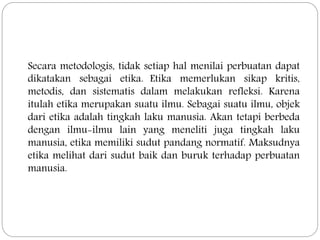 Secara metodologis, tidak setiap hal menilai perbuatan dapat
dikatakan sebagai etika. Etika memerlukan sikap kritis,
metodis, dan sistematis dalam melakukan refleksi. Karena
itulah etika merupakan suatu ilmu. Sebagai suatu ilmu, objek
dari etika adalah tingkah laku manusia. Akan tetapi berbeda
dengan ilmu-ilmu lain yang meneliti juga tingkah laku
manusia, etika memiliki sudut pandang normatif. Maksudnya
etika melihat dari sudut baik dan buruk terhadap perbuatan
manusia.
 