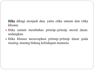 Etika dibagi menjadi dua, yaitu etika umum dan etika
khusus.
 Etika umum membahas prinsip-prinsip moral dasar,
sedangkan
 Etika khusus menerapkan prinsip-prinsip dasar pada
masing-masing bidang kehidupan manusia.
 