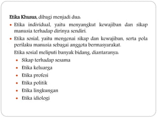 Etika Khusus, dibagi menjadi dua:
 Etika individual, yaitu menyangkut kewajiban dan sikap
manusia terhadap dirinya sendiri.
 Etika sosial, yaitu mengenai sikap dan kewajiban, serta pola
perilaku manusia sebagai anggota bermasyarakat.
Etika sosial meliputi banyak bidang, diantaranya:
 Sikap terhadap sesama
 Etika keluarga
 Etika profesi
 Etika politik
 Etika lingkungan
 Etika idiologi
 
