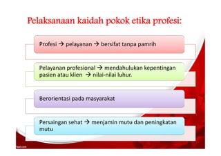 Pelaksanaan kaidah pokok etika profesi:
Profesi  pelayanan  bersifat tanpa pamrih
Pelayanan profesional  mendahulukan kepentingan
pasien atau klien  nilai-nilai luhur.
Berorientasi pada masyarakat
Persaingan sehat  menjamin mutu dan peningkatan
mutu
 