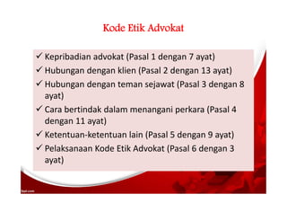 Kode Etik Advokat
 Kepribadian advokat (Pasal 1 dengan 7 ayat)
 Hubungan dengan klien (Pasal 2 dengan 13 ayat)
 Hubungan dengan teman sejawat (Pasal 3 dengan 8
ayat)
 Cara bertindak dalam menangani perkara (Pasal 4
dengan 11 ayat)
 Ketentuan-ketentuan lain (Pasal 5 dengan 9 ayat)
 Pelaksanaan Kode Etik Advokat (Pasal 6 dengan 3
ayat)
 
