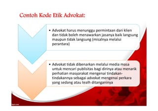 Contoh Kode Etik Advokat:
• Advokat harus menunggu permintaan dari klien
dan tidak boleh menawarkan jasanya baik langsung
maupun tidak langsung (misalnya melalui
perantara)
• Advokat tidak dibenarkan melalui media masa
untuk mencari publisitas bagi dirinya atau menarik
perhatian masyarakat mengenai tindakan-
tindakannya sebagai advokat mengenai perkara
yang sedang atau tealh ditanganinya
 
