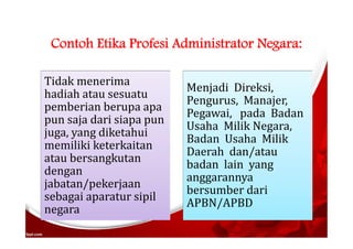 Contoh Etika Profesi Administrator Negara:
Tidak menerima
hadiah atau sesuatu
pemberian berupa apa
pun saja dari siapa pun
juga, yang diketahui
memiliki keterkaitan
atau bersangkutan
dengan
jabatan/pekerjaan
sebagai aparatur sipil
negara
Menjadi Direksi,
Pengurus, Manajer,
Pegawai, pada Badan
Usaha Milik Negara,
Badan Usaha Milik
Daerah dan/atau
badan lain yang
anggarannya
bersumber dari
APBN/APBD
 