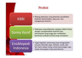 Profesi
• Bidang pekerjaan yang dilandasi pendidikan
keahlian (ketrampilan, kejuruan, dan
sebagainya) tertentu
KBBI
• Pekerjaan yang dilakukan sebagai nafkah hidup
dengan mengandalkan keahlian dan
ketrampilan yang tinggi dan melibatkan
komitmen pribadi (moral) yang mendalam
Sonny Keraf
• Tugas kegiatan seseorang yang mengerjakan
sesuatu (berolah raga, melukis, musik, dan
lain-lain), bukan hanya untuk kesenangan saja,
tetapi merupakan mata pencaharian
Ensiklopedi
Indonesia
 