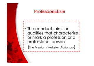 Professionalism
• The conduct, aims or
qualities that characterize
or mark a profession or a
professional person
(The Merriam-Webster dictionary)
 
