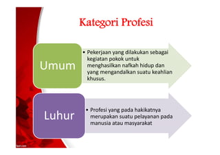 Kategori Profesi
• Pekerjaan yang dilakukan sebagai
kegiatan pokok untuk
menghasilkan nafkah hidup dan
yang mengandalkan suatu keahlian
khusus.
Umum
• Profesi yang pada hakikatnya
merupakan suatu pelayanan pada
manusia atau masyarakat
Luhur
 
