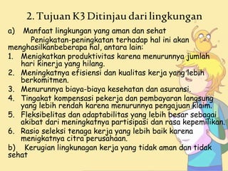 2.TujuanK3Ditinjaudarilingkungan
a) Manfaat lingkungan yang aman dan sehat
Penigkatan-peningkatan terhadap hal ini akan
menghasilkanbeberapa hal, antara lain:
1. Menigkatkan produktivitas karena menurunnya jumlah
hari kinerja yang hilang.
2. Meningkatnya efisiensi dan kualitas kerja yang lebih
berkomitmen.
3. Menurunnya biaya-biaya kesehatan dan asuransi.
4. Tingakat kompensasi pekerja dan pembayaran langsung
yang lebih rendah karena menurunnya pengajuan klaim.
5. Fleksibelitas dan adaptabilitas yang lebih besar sebagai
akibat dari meningkatnya partisipasi dan rasa kepemilikan.
6. Rasio seleksi tenaga kerja yang lebih baik karena
menigkatnya citra perusahaan.
b) Kerugian lingkunagan kerja yang tidak aman dan tidak
sehat
 