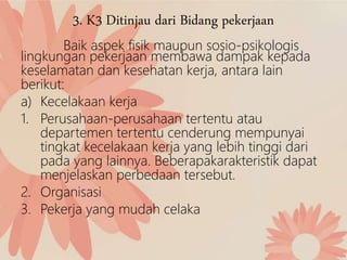 3. K3 Ditinjau dari Bidang pekerjaan
Baik aspek fisik maupun sosio-psikologis
lingkungan pekerjaan membawa dampak kepada
keselamatan dan kesehatan kerja, antara lain
berikut:
a) Kecelakaan kerja
1. Perusahaan-perusahaan tertentu atau
departemen tertentu cenderung mempunyai
tingkat kecelakaan kerja yang lebih tinggi dari
pada yang lainnya. Beberapakarakteristik dapat
menjelaskan perbedaan tersebut.
2. Organisasi
3. Pekerja yang mudah celaka
 