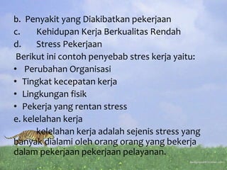 b. Penyakit yang Diakibatkan pekerjaan
c. Kehidupan Kerja Berkualitas Rendah
d. Stress Pekerjaan
Berikut ini contoh penyebab stres kerja yaitu:
• Perubahan Organisasi
• Tingkat kecepatan kerja
• Lingkungan fisik
• Pekerja yang rentan stress
e. kelelahan kerja
kelelahan kerja adalah sejenis stress yang
banyak dialami oleh orang orang yang bekerja
dalam pekerjaan pekerjaan pelayanan.
 
