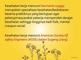 Kesehatan kerja menurut Darmanto (1999)
merupakan spesialisasi kesehatan/kedokteran
beserta praktiknya yang bertujuan agar
pekerja/masyarakat pekerja memperoleh derajat
kesehatan setinggi-tingginya baik fisik, mental
maupun social.
Kesehatan kerja menurut American Society Of
safety Engineers (ASSE) dalam Sugeng (2005)
 