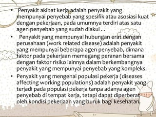 • Penyakit akibat kerja adalah penyakit yang
mempunyai penyebab yang spesifik atau asosiasi kuat
dengan pekerjaan, pada umumnya terdiri atas satu
agen penyebab yang sudah diakui . .
• Penyakit yang mempunyai hubungan erat dengan
perusahaan (work related disease) adalah penyakit
yang mempunyai beberapa agen penyebab, dimana
faktor pada pekerjaan memegang peranan bersama
dengan faktor risiko lainnya dalam berkembangnya
penyakit yang mempunyai penyebab yang kompleks.
• Penyakit yang mengenai populasi pekerja (diseases
affecting working populations) adalah penyakit yang
terjadi pada populasi pekerja tanpa adanya agen
penyebab di tempat kerja, tetapi dapat diperberat
oleh kondisi pekerjaan yang buruk bagi kesehatan.
 