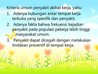 Kriteria umum penyakit akibat kerja, yaitu:
1. Adanya hubungan antar tempat kerja
terbuka yang spesifik dan penyakit.
2. Adanya fakta bahwa frekuensi kejadian
penyakit pada populasi pekerja lebih tinggi
masyarakat umum.
3. Penyakit dapat dicegah dengan melakukan
tindakan preventif di tempat kerja.
 