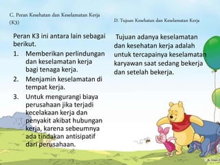 C. Peran Kesehatan dan Keselamatan Kerja
(K3)
Peran K3 ini antara lain sebagai
berikut.
1. Memberikan perlindungan
dan keselamatan kerja
bagi tenaga kerja.
2. Menjamin keselamatan di
tempat kerja.
3. Untuk mengurangi biaya
perusahaan jika terjadi
kecelakaan kerja dan
penyakit akibat hubungan
kerja, karena sebeumnya
ada tindakan antisipatif
dari perusahaan.
D. Tujuan Kesehatan dan Keselamatan Kerja
Tujuan adanya keselamatan
dan kesehatan kerja adalah
untuk tercapainya keselamatan
karyawan saat sedang bekerja
dan setelah bekerja.
 
