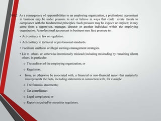 310.2 As a consequence of responsibilities to an employing organization, a professional accountant
in business may be under pressure to act or behave in ways that could create threats to
compliance with the fundamental principles. Such pressure may be explicit or implicit; it may
come from a supervisor, manager, director or another individual within the employing
organization. A professional accountant in business may face pressure to:
• Act contrary to law or regulation.
• Act contrary to technical or professional standards.
• Facilitate unethical or illegal earnings management strategies.
• Lie to others, or otherwise intentionally mislead (including misleading by remaining silent)
others, in particular:
o The auditors of the employing organization; or
o Regulators.
•

Issue, or otherwise be associated with, a financial or non-financial report that materially
misrepresents the facts, including statements in connection with, for example:
o The financial statements;
o Tax compliance;
o Legal compliance; or
o Reports required by securities regulators.

 