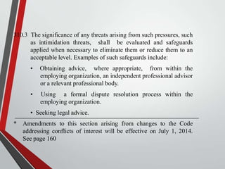 310.3 The significance of any threats arising from such pressures, such
as intimidation threats, shall be evaluated and safeguards
applied when necessary to eliminate them or reduce them to an
acceptable level. Examples of such safeguards include:
•

Obtaining advice, where appropriate, from within the
employing organization, an independent professional advisor
or a relevant professional body.

•

Using a formal dispute resolution process within the
employing organization.

• Seeking legal advice.
* Amendments to this section arising from changes to the Code
addressing conflicts of interest will be effective on July 1, 2014.
See page 160

 