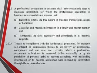 320.3 A professional accountant in business shall take reasonable steps to
maintain information for which the professional accountant in
business is responsible in a manner that:
(a) Describes clearly the true nature of business transactions, assets,
or liabilities;
(b) Classifies and records information in a timely and proper manner;
and
(c) Represents the facts accurately and completely in all material
respects.
320.4 Threats to compliance with the fundamental principles, for example,
self-interest or intimidation threats to objectivity or professional
competence and due care, are
created where a professional
accountant in business is pressured (either externally or by the
possibility of personal gain) to become associated with misleading
information or to become associated with misleading information
through the actions of others.

 