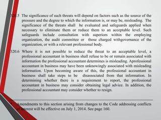 320.5 The significance of such threats will depend on factors such as the source of the
pressure and the degree to which the information is, or may be, misleading. The
significance of the threats shall be evaluated and safeguards applied when
necessary to eliminate them or reduce them to an acceptable level. Such
safeguards include consultation with superiors within the employing
organization, the audit committee or those charged withgovernance of the
organization, or with a relevant professional body.
320.6 Where it is not possible to reduce the threat to an acceptable level, a
professional accountant in business shall refuse to be or remain associated with
information the professional accountant determines is misleading. Aprofessional
accountant in business may have been unknowingly associated with misleading
information. Upon becoming aware of this, the professional accountant in
business shall take steps to be disassociated from that information. In
determining whether there is a requirement to report, the professional
accountant in business may consider obtaining legal advice. In addition, the
professional accountant may consider whether to resign.

*

Amendments to this section arising from changes to the Code addressing conflicts
of interest will be effective on July 1, 2014. See page 160.

 