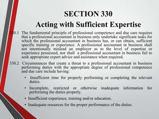 SECTION 330
Acting with Sufficient Expertise
330.1 The fundamental principle of professional competence and due care requires
that a professional accountant in business only undertake significant tasks for
which the professional accountant in business has, or can obtain, sufficient
specific training or experience. A professional accountant in business shall
not intentionally mislead an employer as to the level of expertise or
experience possessed, nor shall a professional accountant in business fail to
seek appropriate expert advice and assistance when required.
330.2 Circumstances that create a threat to a professional accountant in business
performing duties with the appropriate degree of professional competence
and due care include having:
• Insufficient time for properly performing or completing the relevant
duties.
• Incomplete, restricted or otherwise inadequate information for
performing the duties properly.
• Insufficient experience, training and/or education.
• Inadequate resources for the proper performance of the duties.

 