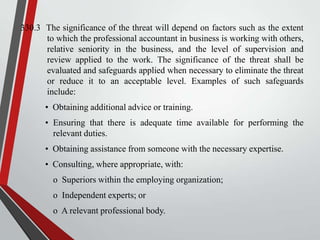 330.3 The significance of the threat will depend on factors such as the extent
to which the professional accountant in business is working with others,
relative seniority in the business, and the level of supervision and
review applied to the work. The significance of the threat shall be
evaluated and safeguards applied when necessary to eliminate the threat
or reduce it to an acceptable level. Examples of such safeguards
include:
• Obtaining additional advice or training.
• Ensuring that there is adequate time available for performing the
relevant duties.
• Obtaining assistance from someone with the necessary expertise.
• Consulting, where appropriate, with:
o Superiors within the employing organization;

o Independent experts; or
o A relevant professional body.

 