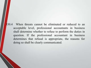 330.4

When threats cannot be eliminated or reduced to an
acceptable level, professional accountants in business
shall determine whether to refuse to perform the duties in
question. If the professional accountant in business
determines that refusal is appropriate, the reasons for
doing so shall be clearly communicated.

 