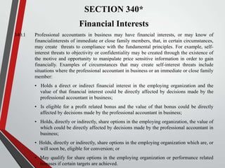 SECTION 340*

Financial Interests
340.1

Professional accountants in business may have financial interests, or may know of
financialinterests of immediate or close family members, that, in certain circumstances,
may create threats to compliance with the fundamental principles. For example, selfinterest threats to objectivity or confidentiality may be created through the existence of
the motive and opportunity to manipulate price sensitive information in order to gain
financially. Examples of circumstances that may create self-interest threats include
situations where the professional accountant in business or an immediate or close family
member:
• Holds a direct or indirect financial interest in the employing organization and the
value of that financial interest could be directly affected by decisions made by the
professional accountant in business;
• Is eligible for a profit related bonus and the value of that bonus could be directly
affected by decisions made by the professional accountant in business;
• Holds, directly or indirectly, share options in the employing organization, the value of
which could be directly affected by decisions made by the professional accountant in
business;
• Holds, directly or indirectly, share options in the employing organization which are, or
will soon be, eligible for conversion; or
• May qualify for share options in the employing organization or performance related
bonuses if certain targets are achieved.

 