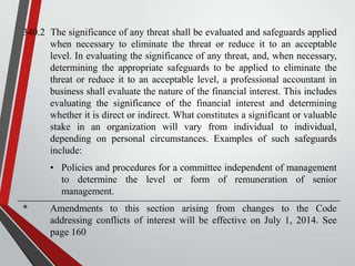 340.2 The significance of any threat shall be evaluated and safeguards applied
when necessary to eliminate the threat or reduce it to an acceptable
level. In evaluating the significance of any threat, and, when necessary,
determining the appropriate safeguards to be applied to eliminate the
threat or reduce it to an acceptable level, a professional accountant in
business shall evaluate the nature of the financial interest. This includes
evaluating the significance of the financial interest and determining
whether it is direct or indirect. What constitutes a significant or valuable
stake in an organization will vary from individual to individual,
depending on personal circumstances. Examples of such safeguards
include:
• Policies and procedures for a committee independent of management
to determine the level or form of remuneration of senior
management.
*

Amendments to this section arising from changes to the Code
addressing conflicts of interest will be effective on July 1, 2014. See
page 160

 