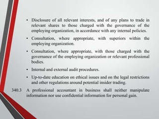 • Disclosure of all relevant interests, and of any plans to trade in
relevant shares to those charged with the governance of the
employing organization, in accordance with any internal policies.
• Consultation, where appropriate, with superiors within the
employing organization.
• Consultation, where appropriate, with those charged with the
governance of the employing organization or relevant professional
bodies.

• Internal and external audit procedures.
• Up-to-date education on ethical issues and on the legal restrictions
and other regulations around potential insider trading.
340.3

A professional accountant in business shall neither manipulate
information nor use confidential information for personal gain.

 